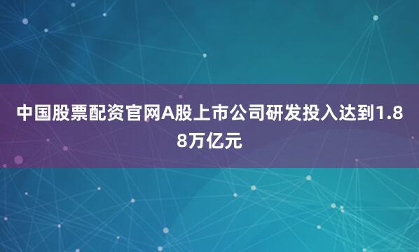 中国股票配资官网A股上市公司研发投入达到1.88万亿元