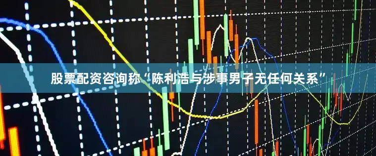 股票配资咨询称“陈利浩与涉事男子无任何关系”
