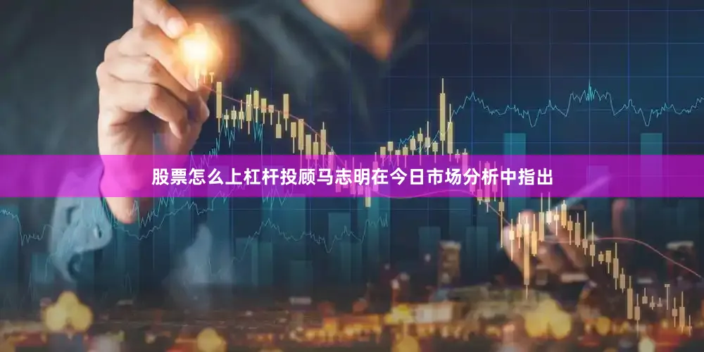股票怎么上杠杆投顾马志明在今日市场分析中指出