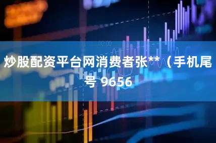 炒股配资平台网消费者张**（手机尾号 9656