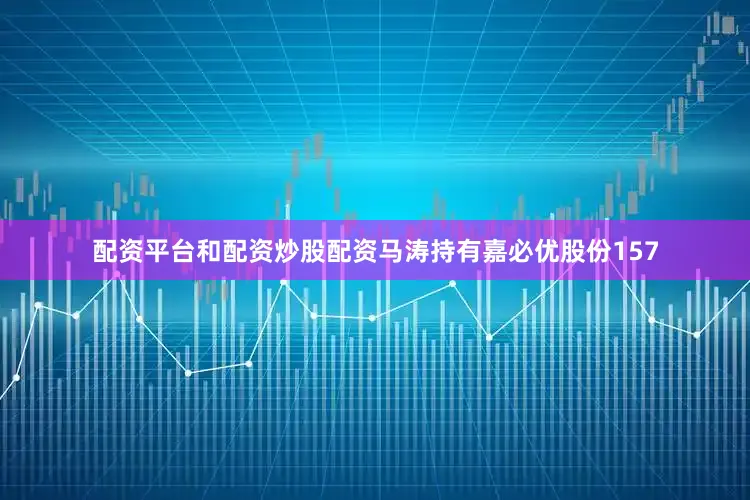 配资平台和配资炒股配资马涛持有嘉必优股份157