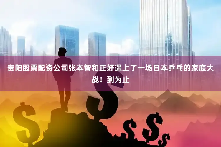 贵阳股票配资公司张本智和正好遇上了一场日本乒乓的家庭大战！到为止