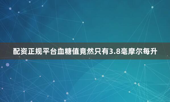 配资正规平台血糖值竟然只有3.8毫摩尔每升