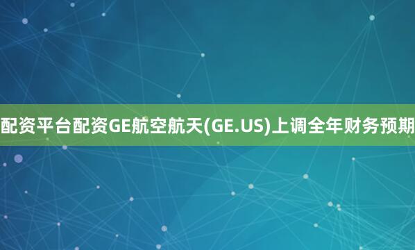 配资平台配资GE航空航天(GE.US)上调全年财务预期