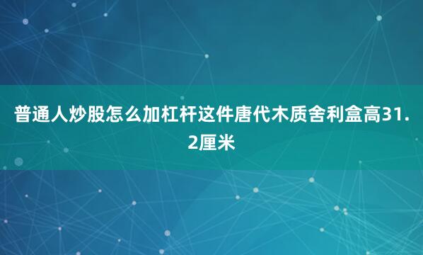 普通人炒股怎么加杠杆这件唐代木质舍利盒高31.2厘米