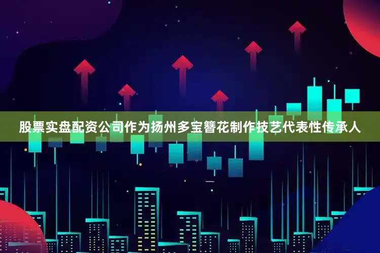 股票实盘配资公司作为扬州多宝簪花制作技艺代表性传承人