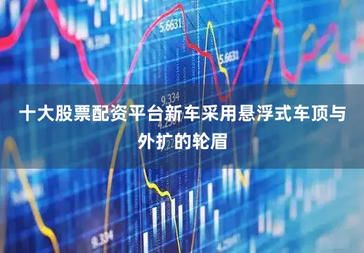 十大股票配资平台新车采用悬浮式车顶与外扩的轮眉