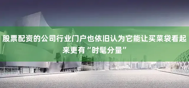 股票配资的公司行业门户也依旧认为它能让买菜袋看起来更有“时髦分量”